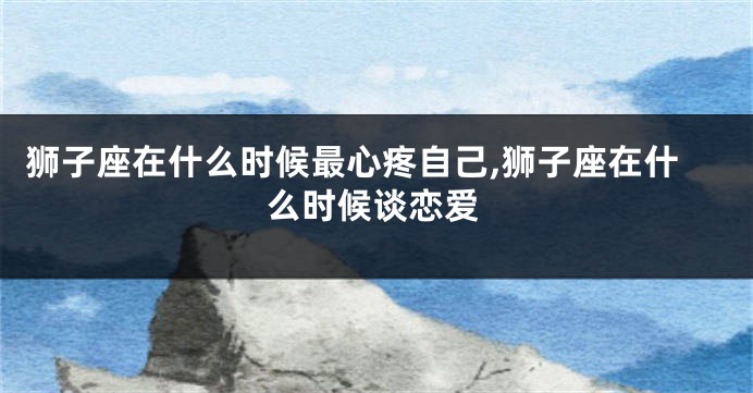 狮子座在什么时候最心疼自己,狮子座在什么时候谈恋爱