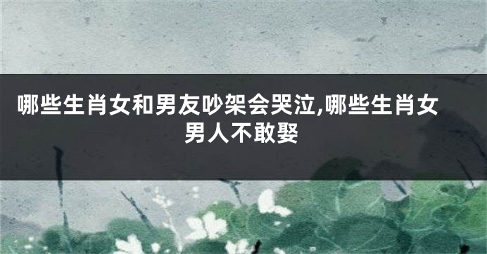 哪些生肖女和男友吵架会哭泣,哪些生肖女男人不敢娶