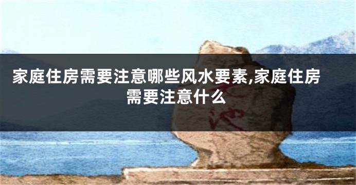 家庭住房需要注意哪些风水要素,家庭住房需要注意什么