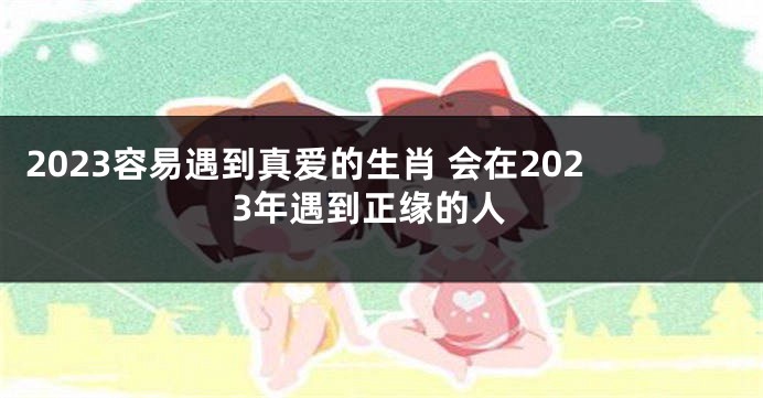 2023容易遇到真爱的生肖 会在2023年遇到正缘的人