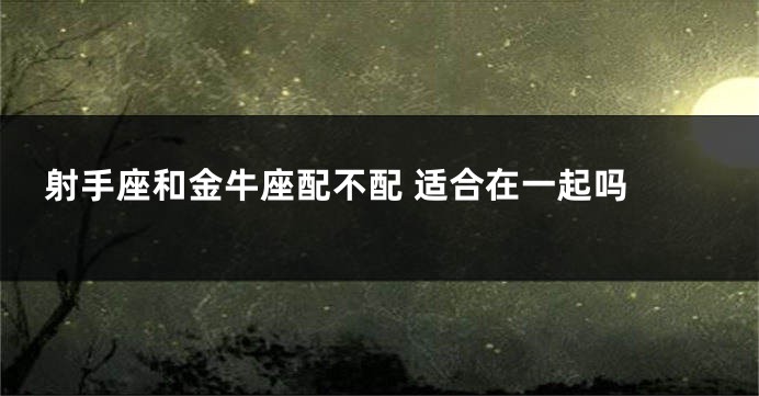 射手座和金牛座配不配 适合在一起吗 