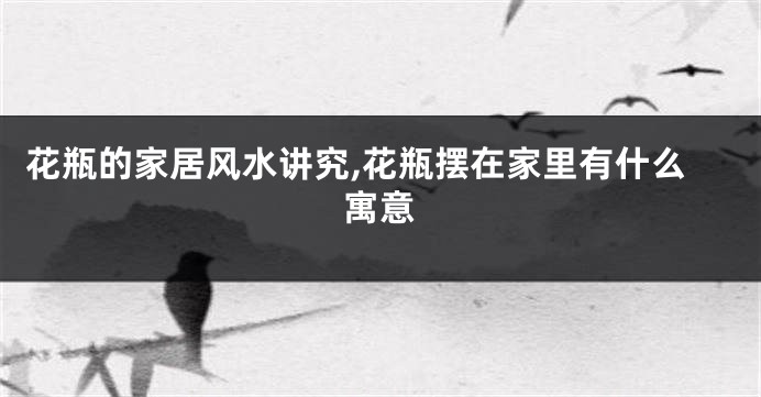 花瓶的家居风水讲究,花瓶摆在家里有什么寓意