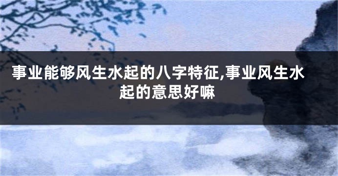 事业能够风生水起的八字特征,事业风生水起的意思好嘛
