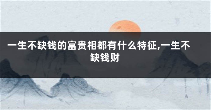 一生不缺钱的富贵相都有什么特征,一生不缺钱财