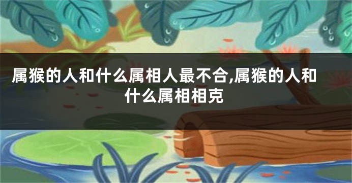 属猴的人和什么属相人最不合,属猴的人和什么属相相克