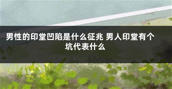男性的印堂凹陷是什么征兆 男人印堂有个坑代表什么