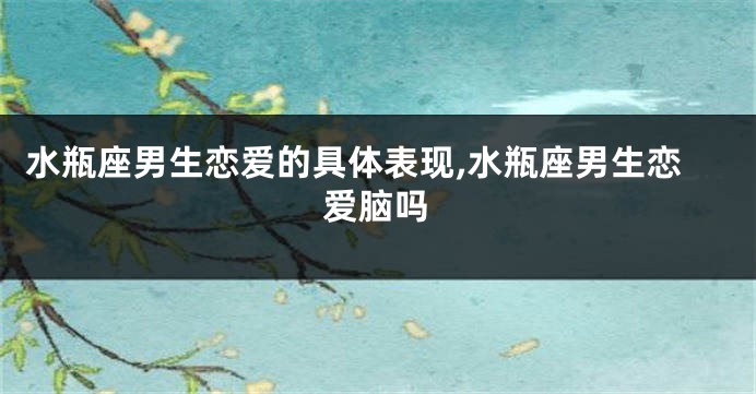 水瓶座男生恋爱的具体表现,水瓶座男生恋爱脑吗