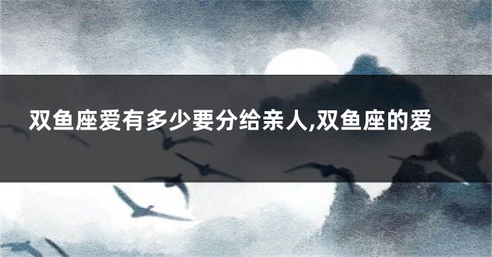 双鱼座爱有多少要分给亲人,双鱼座的爱