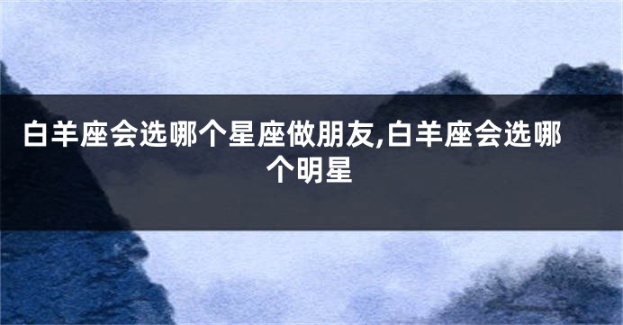 白羊座会选哪个星座做朋友,白羊座会选哪个明星