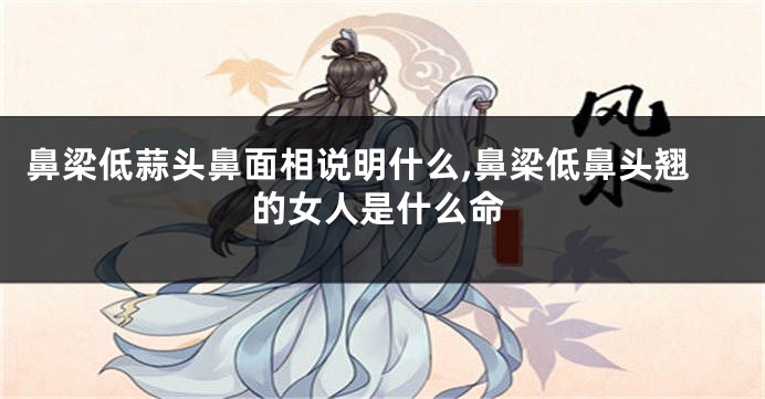 鼻梁低蒜头鼻面相说明什么,鼻梁低鼻头翘的女人是什么命