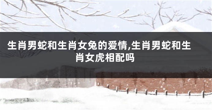 生肖男蛇和生肖女兔的爱情,生肖男蛇和生肖女虎相配吗