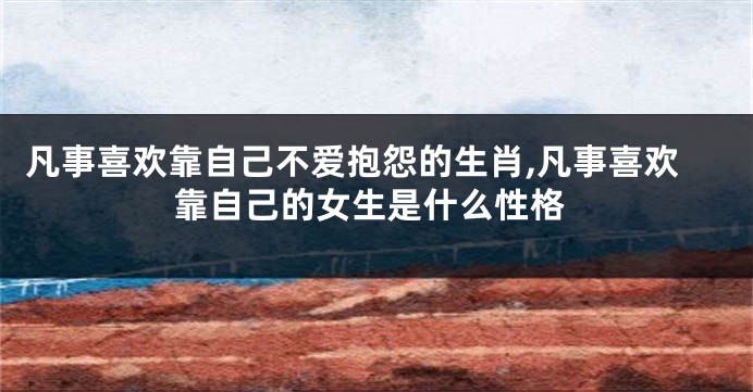 凡事喜欢靠自己不爱抱怨的生肖,凡事喜欢靠自己的女生是什么性格