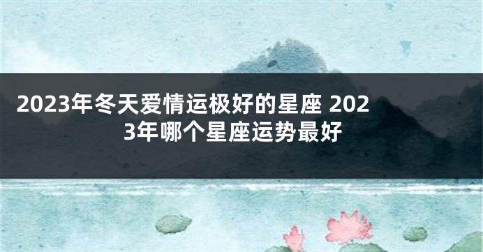 2023年冬天爱情运极好的星座 2023年哪个星座运势最好