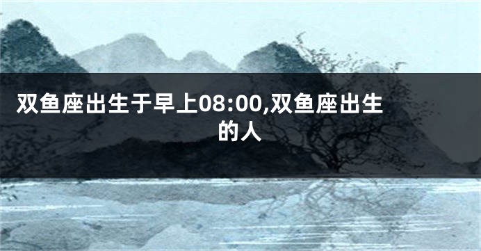 双鱼座出生于早上08:00,双鱼座出生的人