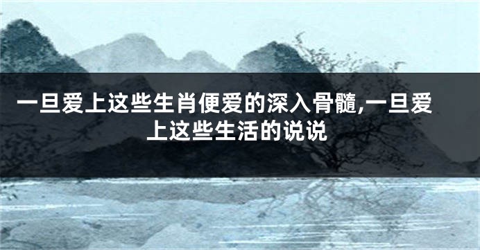 一旦爱上这些生肖便爱的深入骨髓,一旦爱上这些生活的说说