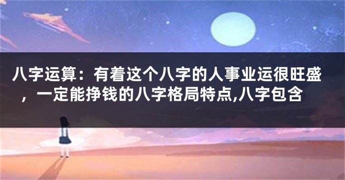 八字运算：有着这个八字的人事业运很旺盛，一定能挣钱的八字格局特点,八字包含