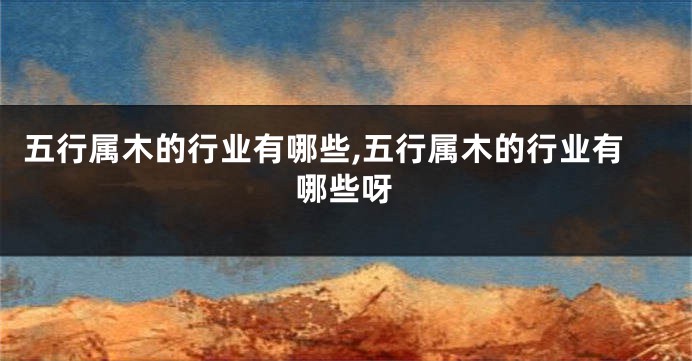 五行属木的行业有哪些,五行属木的行业有哪些呀