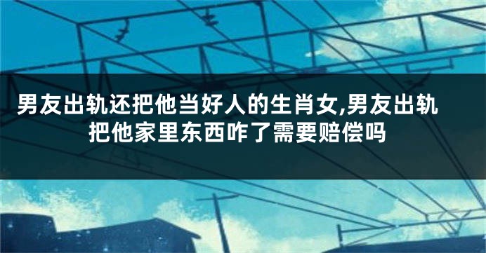 男友出轨还把他当好人的生肖女,男友出轨把他家里东西咋了需要赔偿吗