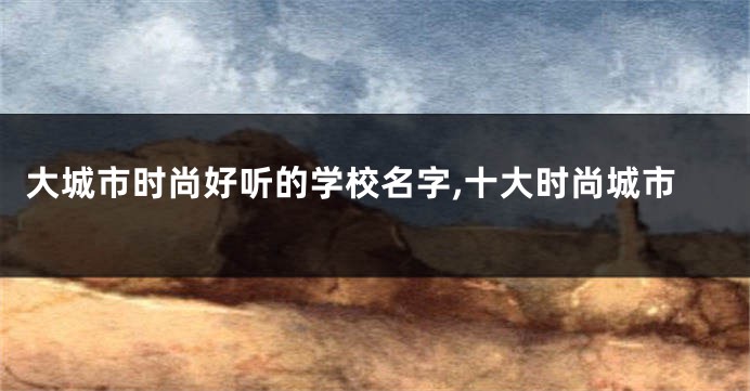 大城市时尚好听的学校名字,十大时尚城市