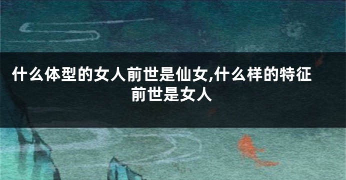 什么体型的女人前世是仙女,什么样的特征前世是女人