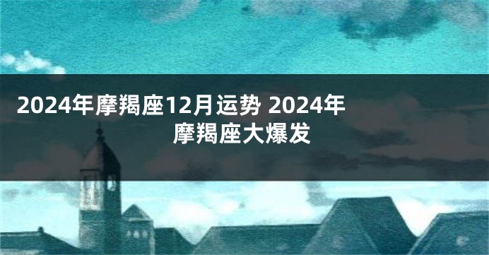 2024年摩羯座12月运势 2024年摩羯座大爆发