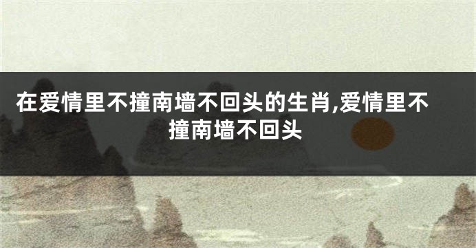 在爱情里不撞南墙不回头的生肖,爱情里不撞南墙不回头