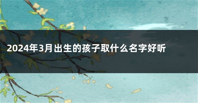 2024年3月出生的孩子取什么名字好听