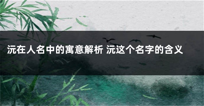 沅在人名中的寓意解析 沅这个名字的含义