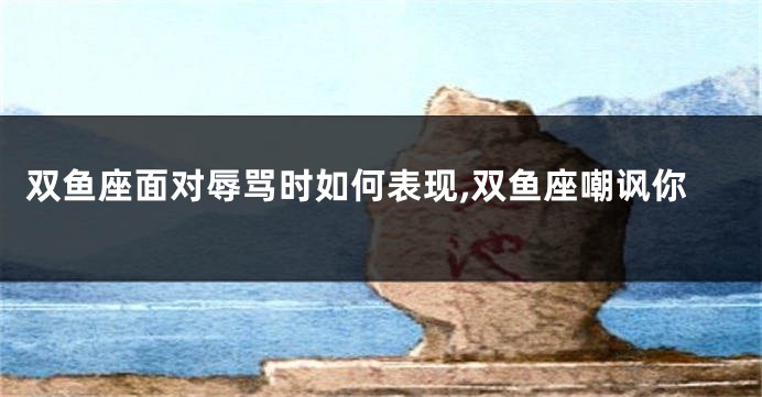 双鱼座面对辱骂时如何表现,双鱼座嘲讽你