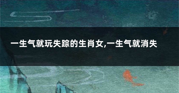 一生气就玩失踪的生肖女,一生气就消失