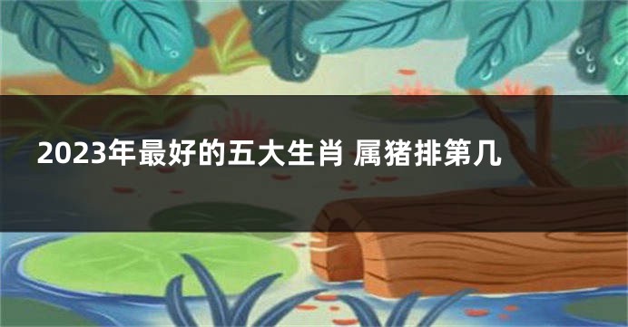 2023年最好的五大生肖 属猪排第几