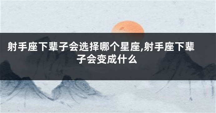 射手座下辈子会选择哪个星座,射手座下辈子会变成什么