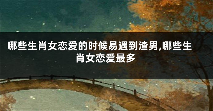 哪些生肖女恋爱的时候易遇到渣男,哪些生肖女恋爱最多