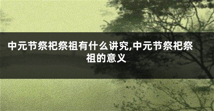 中元节祭祀祭祖有什么讲究,中元节祭祀祭祖的意义