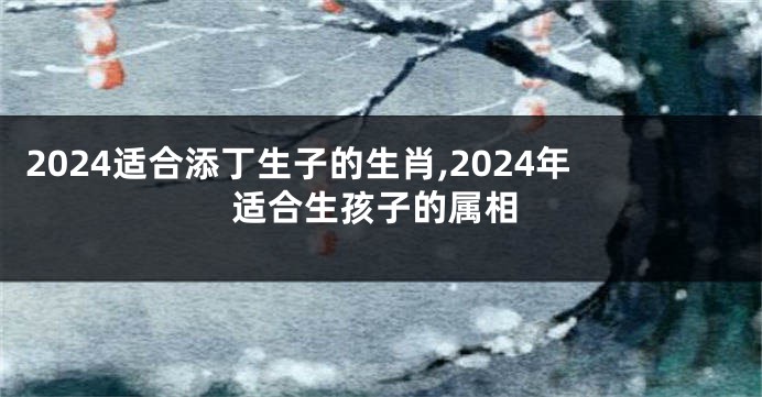 2024适合添丁生子的生肖,2024年适合生孩子的属相