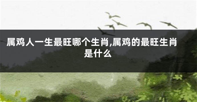 属鸡人一生最旺哪个生肖,属鸡的最旺生肖是什么