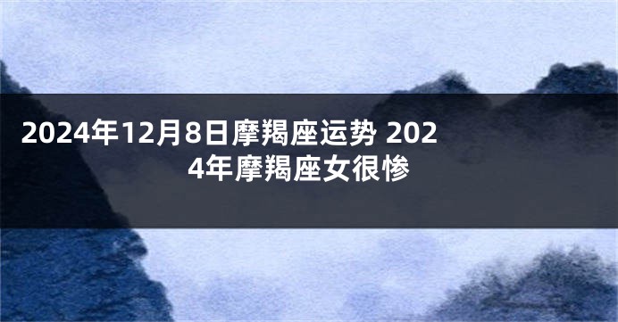 2024年12月8日摩羯座运势 2024年摩羯座女很惨