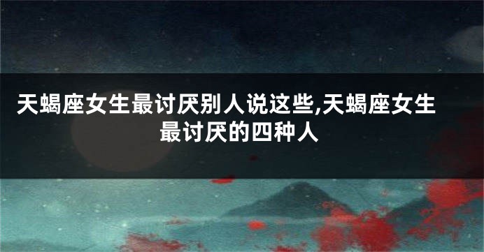天蝎座女生最讨厌别人说这些,天蝎座女生最讨厌的四种人