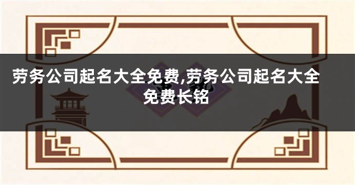 劳务公司起名大全免费,劳务公司起名大全免费长铭