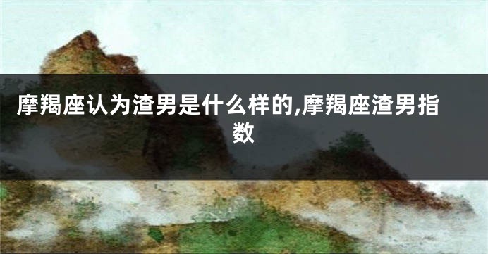摩羯座认为渣男是什么样的,摩羯座渣男指数