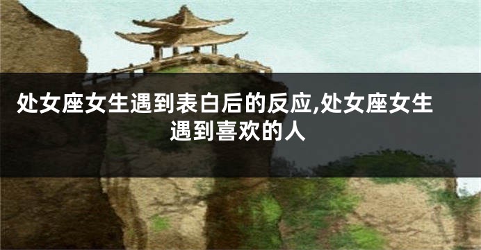 处女座女生遇到表白后的反应,处女座女生遇到喜欢的人