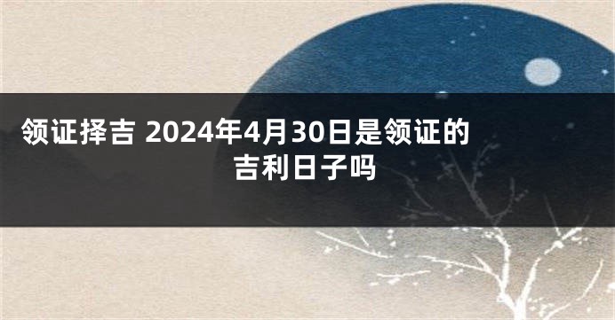 领证择吉 2024年4月30日是领证的吉利日子吗