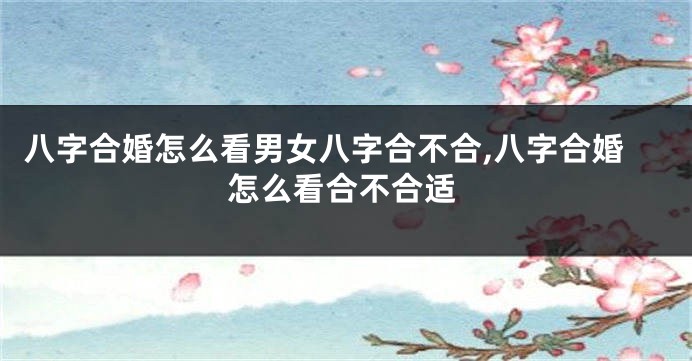 八字合婚怎么看男女八字合不合,八字合婚怎么看合不合适