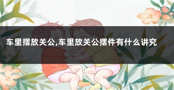 车里摆放关公,车里放关公摆件有什么讲究