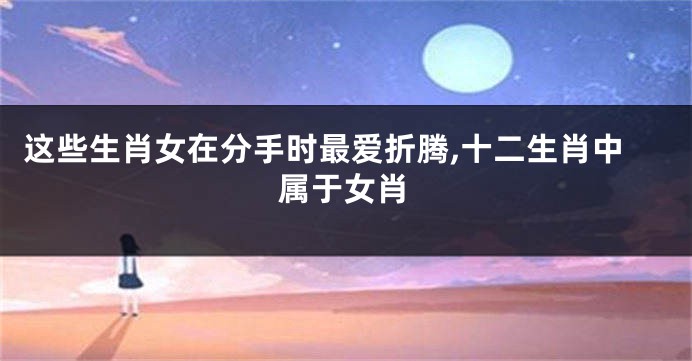 这些生肖女在分手时最爱折腾,十二生肖中属于女肖