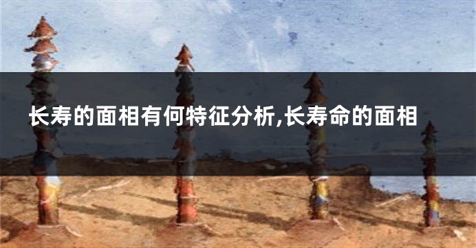 长寿的面相有何特征分析,长寿命的面相
