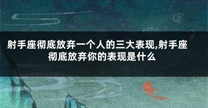 射手座彻底放弃一个人的三大表现,射手座彻底放弃你的表现是什么