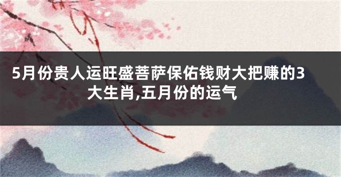 5月份贵人运旺盛菩萨保佑钱财大把赚的3大生肖,五月份的运气