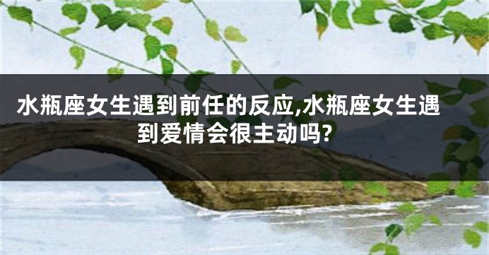 水瓶座女生遇到前任的反应,水瓶座女生遇到爱情会很主动吗?