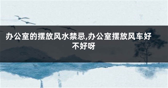 办公室的摆放风水禁忌,办公室摆放风车好不好呀